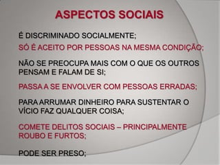 ASPECTOS SOCIAIS
É DISCRIMINADO SOCIALMENTE;
SÓ É ACEITO POR PESSOAS NA MESMA CONDIÇÃO;

NÃO SE PREOCUPA MAIS COM O QUE OS OUTROS
PENSAM E FALAM DE SI;
PASSA A SE ENVOLVER COM PESSOAS ERRADAS;

PARA ARRUMAR DINHEIRO PARA SUSTENTAR O
VÍCIO FAZ QUALQUER COISA;

COMETE DELITOS SOCIAIS – PRINCIPALMENTE
ROUBO E FURTOS;

PODE SER PRESO;
 
