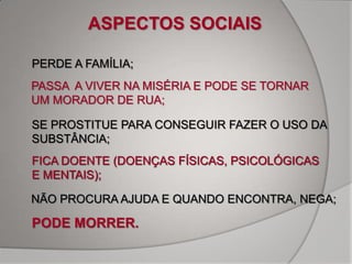 ASPECTOS SOCIAIS

PERDE A FAMÍLIA;
PASSA A VIVER NA MISÉRIA E PODE SE TORNAR
UM MORADOR DE RUA;

SE PROSTITUE PARA CONSEGUIR FAZER O USO DA
SUBSTÂNCIA;
FICA DOENTE (DOENÇAS FÍSICAS, PSICOLÓGICAS
E MENTAIS);

NÃO PROCURA AJUDA E QUANDO ENCONTRA, NEGA;

PODE MORRER.
 
