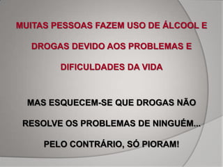 MUITAS PESSOAS FAZEM USO DE ÁLCOOL E

  DROGAS DEVIDO AOS PROBLEMAS E

        DIFICULDADES DA VIDA



  MAS ESQUECEM-SE QUE DROGAS NÃO

 RESOLVE OS PROBLEMAS DE NINGUÉM...

     PELO CONTRÁRIO, SÓ PIORAM!
 