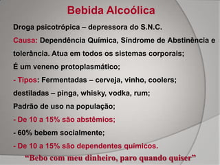 Bebida Alcoólica
Droga psicotrópica – depressora do S.N.C.
Causa: Dependência Química, Síndrome de Abstinência e
tolerância. Atua em todos os sistemas corporais;
É um veneno protoplasmático;
- Tipos: Fermentadas – cerveja, vinho, coolers;
destiladas – pinga, whisky, vodka, rum;
Padrão de uso na população;
- De 10 a 15% são abstêmios;
- 60% bebem socialmente;
- De 10 a 15% são dependentes químicos.
   “Bebo com meu dinheiro, paro quando quiser”
 