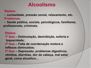 Alcoolismo
 Razões:
- curiosidade, pressão social, relaxamento, etc.
Problemas:
- Saúde pública, sociais, psicológicos, familiares,
profissionais, criminais.

 Efeitos:
 1ª fase – Estimulação, desinibição, euforia e
  loquacidade;
 2ª fase – Falta de coordenação motora e
 reflexos diminuídos;
 3ª fase – Depressão, problemas digestivos,
 vômitos, diarréias, dor de cabeça, mal estar
 geral, coma alcoólico...
 