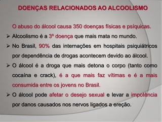 DOENÇAS RELACIONADOS AO ALCOOLISMO


  O abuso do álcool causa 350 doenças físicas e psíquicas.
 Alcoolismo é a 3º doença que mais mata no mundo.
 No Brasil, 90% das internações em hospitais psiquiátricos
  por dependência de drogas acontecem devido ao álcool.
 O álcool é a droga que mais detona o corpo (tanto como
  cocaína e crack), é a que mais faz vítimas e é a mais
  consumida entre os jovens no Brasil.
 O álcool pode afetar o desejo sexual e levar a impotência
  por danos causados nos nervos ligados a ereção.
 