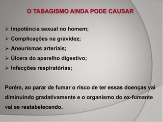 O TABAGISMO AINDA PODE CAUSAR

 Impotência sexual no homem;
 Complicações na gravidez;
 Aneurismas arteriais;
 Úlcera do aparelho digestivo;
 Infecções respiratórias;


Porém, ao parar de fumar o risco de ter essas doenças vai
diminuindo gradativamente e o organismo do ex-fumante
vai se restabelecendo.
 
