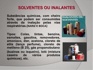 SOLVENTES OU INALANTES
•   Substâncias químicas, com cheiro
    forte, que podem ser consumidas
    através da inalação pelas vias
    respiratórias.(NARIZ E BOCA)

•   Tipos: Colas, tintas, benzina,
    esmaltes, gasolina, removedores,
    amoníaco, éter, acetona, cloreto de
    etila (lança perfume), cloreto de
    metileno (B 25), gás propanobutano
    (buzinas ou isqueiro), loló (mistura
    caseira    de     vários   produtos
    químicos), etc.
 