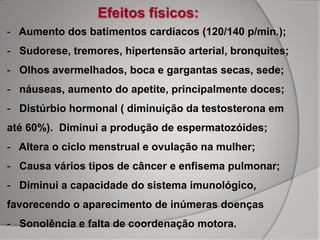 Efeitos físicos:
- Aumento dos batimentos cardíacos (120/140 p/min.);
- Sudorese, tremores, hipertensão arterial, bronquites;
- Olhos avermelhados, boca e gargantas secas, sede;
- náuseas, aumento do apetite, principalmente doces;
- Distúrbio hormonal ( diminuição da testosterona em
até 60%). Diminui a produção de espermatozóides;
- Altera o ciclo menstrual e ovulação na mulher;
- Causa vários tipos de câncer e enfisema pulmonar;
- Diminui a capacidade do sistema imunológico,
favorecendo o aparecimento de inúmeras doenças
- Sonolência e falta de coordenação motora.
 