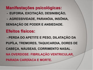 Manifestações psicológicas:
- EUFORIA, EXCITAÇÃO, DESINIBIÇÃO,
- AGRESSIVIDADE, PARANÓIA, INSÔNIA,
SENSAÇÃO DE PODER E ANSIEDADE.

Efeitos físicos:
- PERDA DO APETITE E PESO, DILATAÇÃO DA
PUPÍLA, TREMORES, TAQUICARDIA, DORES DE
CABEÇA, NÁUSEAS, CORRIMENTO NASAL .
NA OVERDOSE: FIBRILAÇÃO VENTRICULAR,
PARADA CARDÍACA E MORTE.
 