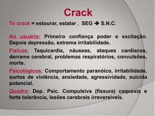 Crack
To crack = estourar, estalar . SEG  S.N.C.

Ao usuário: Primeiro confiança poder e excitação.
Depois depressão, extrema irritabilidade.
Físicos: Taquicardia, náuseas, ataques cardíacos,
derrame cerebral, problemas respiratórios, convulsões,
morte.
Psicológicos: Comportamento paranóico, irritabilidade,
surtos de violência, ansiedade, agressividade, suicida
potencial.
Quadro: Dep. Psic. Compulsiva (fissura) caquexia e
forte tolerância, lesões cerebrais irreversíveis.
 