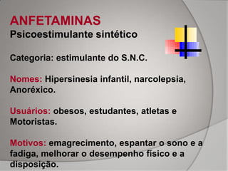 ANFETAMINAS
Psicoestimulante sintético

Categoria: estimulante do S.N.C.

Nomes: Hipersinesia infantil, narcolepsia,
Anoréxico.

Usuários: obesos, estudantes, atletas e
Motoristas.

Motivos: emagrecimento, espantar o sono e a
fadiga, melhorar o desempenho físico e a
disposição.
 