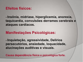 Efeitos físicos:

- Insônia, midríase, hiperglicemia, anorexia,
taquicardia, convulsões derrames cerebrais e
ataques cardíacos.

Manifestações Psicológicas:
- Inquietação, agressividade, Delírios
persecutórios, ansiedade, loquacidade,
alucinações auditivas e visuais.

Causa dependência física e psicológica forte.
 