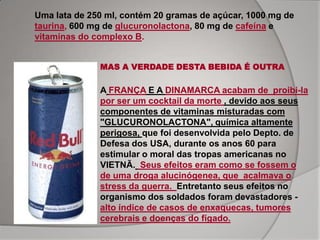 Uma lata de 250 ml, contém 20 gramas de açúcar, 1000 mg de
taurina, 600 mg de glucuronolactona, 80 mg de cafeína e
vitaminas do complexo B.


              MAS A VERDADE DESTA BEBIDA É OUTRA

              A FRANÇA E A DINAMARCA acabam de proibi-la
              por ser um cocktail da morte , devido aos seus
              componentes de vitaminas misturadas com
              "GLUCURONOLACTONA", química altamente
              perigosa, que foi desenvolvida pelo Depto. de
              Defesa dos USA, durante os anos 60 para
              estimular o moral das tropas americanas no
              VIETNÃ. Seus efeitos eram como se fossem o
              de uma droga alucinógenea, que acalmava o
              stress da guerra. Entretanto seus efeitos no
              organismo dos soldados foram devastadores -
              alto índice de casos de enxaquecas, tumores
              cerebrais e doenças do fígado.
 