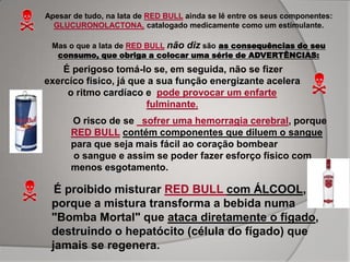 Apesar de tudo, na lata de RED BULL ainda se lê entre os seus componentes:
  GLUCURONOLACTONA, catalogado medicamente como um estimulante.

 Mas o que a lata de RED BULL não diz são as consequências do seu
  consumo, que obriga a colocar uma série de ADVERTÊNCIAS:
    É perigoso tomá-lo se, em seguida, não se fizer
exercíco físico, já que a sua função energizante acelera
     o ritmo cardíaco e pode provocar um enfarte
                       fulminante.
      O risco de se sofrer uma hemorragia cerebral, porque
      RED BULL contém componentes que diluem o sangue
      para que seja mais fácil ao coração bombear
      o sangue e assim se poder fazer esforço físico com
      menos esgotamento.

  É proibido misturar RED BULL com ÁLCOOL,
 porque a mistura transforma a bebida numa
 "Bomba Mortal" que ataca diretamente o fígado,
 destruindo o hepatócito (célula do fígado) que
 jamais se regenera.
 