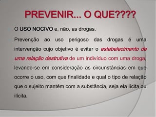 PREVENIR... O QUE????
   O USO NOCIVO e, não, as drogas.

   Prevenção ao uso perigoso das drogas é uma
    intervenção cujo objetivo é evitar o estabelecimento de
    uma relação destrutiva de um indivíduo com uma droga,
    levando-se em consideração as circunstâncias em que
    ocorre o uso, com que finalidade e qual o tipo de relação
    que o sujeito mantém com a substância, seja ela lícita ou
    ilícita.
 