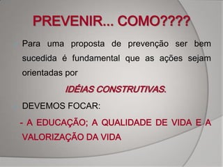 PREVENIR... COMO????
   Para uma proposta de prevenção ser bem
    sucedida é fundamental que as ações sejam
    orientadas por
              IDÉIAS CONSTRUTIVAS.
   DEVEMOS FOCAR:
    - A EDUCAÇÃO; A QUALIDADE DE VIDA E A
    VALORIZAÇÃO DA VIDA
 
