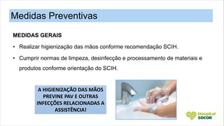 MEDIDAS GERAIS
• Realizar higienização das mãos conforme recomendação SCIH.
• Cumprir normas de limpeza, desinfecção e processamento de materiais e
produtos conforme orientação do SCIH.
Medidas Preventivas
A HIGIENIZAÇÃO DAS MÃOS
PREVINE PAV E OUTRAS
INFECÇÕES RELACIONADAS A
ASSISTÊNCIA!
 