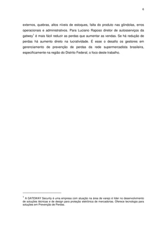 6
externos, quebras, altos níveis de estoques, falta do produto nas gôndolas, erros
operacionais e administrativos. Para Luciano Raposo diretor de autosserviços da
gatwey1
é mais fácil reduzir as perdas que aumentar as vendas. Se há redução de
perdas há aumento direto na lucratividade. É esse o desafio os gestores em
gerenciamento de prevenção de perdas da rede supermercadista brasileira,
especificamente na região do Distrito Federal, o foco deste trabalho.
1
A GATEWAY Security é uma empresa com atuação na área de varejo é líder no desenvolvimento
de soluções técnicas e de design para proteção eletrônica de mercadorias. Oferece tecnologia para
soluções em Prevenção de Perdas.
 