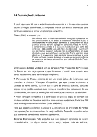 7
1.1 Formulação do problema
A partir dos anos 90 com a estabilização da economia e o fim dos altos ganhos
devido à inflação desenfreada, as empresas tiveram que buscar alternativas para
continuar crescendo e formar um diferencial competitivo.
Fávero (2009) acrescenta que:
Nos últimos anos, o varejo vem sofrendo mutações expressivas no
seu processamento e, no Brasil, a estabilidade financeira mudou o
comportamento do consumidor, permitindo o planejamento de seus
gastos e a noção de valor e preço dos bens consumidos. No mundo,
a concorrência acirrada e a busca da lucratividade por parte das
empresas - sob pressão cada vez maior dos acionistas - fazem com
que as mesmas busquem cada vez mais o profissionalismo em suas
atividades, para que satisfaçam o consumidor final e alcancem seus
objetivos. E é justamente neste contexto concorrencial que o tema
Perdas no Varejo merece destaque, uma vez que surge como forma
de assegurar vantagens competitivas por meio do binômio Preço-
Lucratividade.
Empresas dos Estados Unidos já tem até cargos de Vice Presidentes de Prevenção
de Perdas em seu organograma, o que demonstra o quanto esse assunto vem
sendo tratado como parte da estratégia competitiva.
A Prevenção de Perdas encontra-se em um grupo seleto de ferramentas que
propiciam a chamada "Vantagem Competitiva", por que quando implantada e
utilizada de forma correta, faz com que o lucro da empresa aumente, contando
apenas com a gestão correta de suas normas e procedimentos, treinamento de seu
colaboradores, utilização de tecnologia e instrumentos para monitorar os resultados.
A maior vantagem competitiva é a contratação de pessoal capaz de compor sua
equipe e paticipar da filosofia e sintonizar para alcançar os objetivos. Portanto o RH
deve estrategicamente contratar bem (fonte: Wikipédia).
Para que possamos entender e analisar o Gerenciamento da prevenção de Perdas
nas organizações supermercadistas de varejo no Distrito Federal é necessário saber
que as maiores perdas estão na quebra operacional.
Quebras Operacionais: “são produtos que não possuem condições de serem
comercializados, por algum motivo, sendo, rasgo, sujeira, data de validade,
 