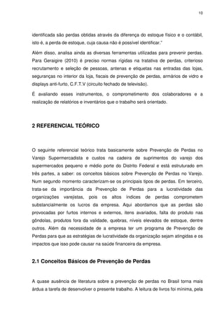 10
identificada são perdas obtidas através da diferença do estoque físico e o contábil,
isto é, a perda de estoque, cuja causa não é possível identificar.”
Além disso, analisa ainda as diversas ferramentas utilizadas para prevenir perdas.
Para Geraigire (2010) é preciso normas rígidas na tratativa de perdas, criterioso
recrutamento e seleção de pessoas, antenas e etiquetas nas entradas das lojas,
seguranças no interior da loja, fiscais de prevenção de perdas, armários de vidro e
displays anti-furto, C.F.T.V (circuito fechado de televisão).
É avaliando esses instrumentos, o comprometimento dos colaboradores e a
realização de relatórios e inventários que o trabalho será orientado.
2 REFERENCIAL TEÓRICO
O seguinte referencial teórico trata basicamente sobre Prevenção de Perdas no
Varejo Supermercadista e custos na cadeira de suprimentos do varejo dos
supermercados pequeno e médio porte do Distrito Federal e está estruturado em
três partes, a saber: os conceitos básicos sobre Prevenção de Perdas no Varejo.
Num segundo momento caracterizam-se os principais tipos de perdas. Em terceiro,
trata-se da importância da Prevenção de Perdas para a lucratividade das
organizações varejistas, pois os altos índices de perdas comprometem
substancialmente os lucros da empresa. Aqui abordamos que as perdas são
provocadas por furtos internos e externos, itens avariados, falta do produto nas
gôndolas, produtos fora da validade, quebras, níveis elevados de estoque, dentre
outros. Além da necessidade de a empresa ter um programa de Prevenção de
Perdas para que as estratégias de lucratividade da organização sejam atingidas e os
impactos que isso pode causar na saúde financeira da empresa.
2.1 Conceitos Básicos de Prevenção de Perdas
A quase ausência de literatura sobre a prevenção de perdas no Brasil torna mais
árdua a tarefa de desenvolver o presente trabalho. A leitura de livros foi mínima, pela
 