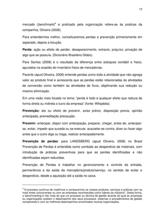 12
mercado (benchmark)4
e praticado pela organização refere-se às praticas da
companhia, Oliveira (2008).
Para entendermos melhor, conceituaremos perdas e prevenção primeiramente em
separado, depois a locução.
Perda: ação ou efeito de perder, desaparecimento, extravio, prejuízo, privação de
algo que se possuía. (Dicionário Brasileiro Globo).
Para Santos (2008) é o resultado da diferença entre estoques contábil e físico,
apurados na ocasião do inventário físico de mercadorias.
Parente (apud Oliveira, 2008) entende perdas como toda a atividade que não agrega
valor ao produto final e acrescenta que as perdas estão relacionadas às atividades
de conversão como também às atividades de fluxo, objetivando sua redução ou
mesmo eliminação.
Em uma visão mais focada no tema; “perda é todo e qualquer efeito que reduza de
forma direta ou indireta o lucro da empresa” (fonte: Wikipédia)
Prevenção: ato ou efeito de prevenir, aviso prévio, disposição previa, opinião
antecipada, premeditação precaução.
Prevenir: antecipar, dispor com antecipação, preparar, chegar, antes de, antecipar-
se, evitar, impedir que suceda ou se execute, acautelar-se contra, dizer ou fazer algo
antes que o outro diga ou traga, realizar antecipadamente.
Prevenção de perdas: para LANDSBERG (apud Oliveira, 2008) no Brasil
Prevenção de Perdas é entendida como combate ao desperdício de materiais, com
introdução de práticas preventivas para que as perdas identificadas e não
identificadas sejam reduzidas.
Prevenção de Perdas é trabalhar no gerenciamento e controle da entrada,
permanência e da saída da mercadoria/produto/serviço, no sentido de evitar o
desperdício, desde a aquisição até a saída no caixa.
4
O processo contínuo de medirmos e compararmos os nossos produtos, serviços e práticas com os
mais fortes concorrentes ou com as empresas reconhecidas como líderes da indústria". Desta forma,
o benchmarking é não mais do que um processo ou técnica de gestão através do qual as empresas
ou organizações avaliam o desempenho dos seus processos, sistemas e procedimentos de gestão
comparando-o com os melhores desempenhos encontrados noutras organizações.
 