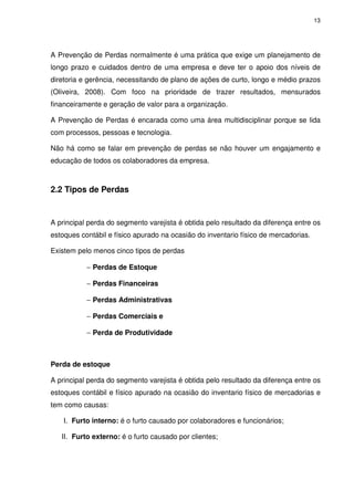 13
A Prevenção de Perdas normalmente é uma prática que exige um planejamento de
longo prazo e cuidados dentro de uma empresa e deve ter o apoio dos níveis de
diretoria e gerência, necessitando de plano de ações de curto, longo e médio prazos
(Oliveira, 2008). Com foco na prioridade de trazer resultados, mensurados
financeiramente e geração de valor para a organização.
A Prevenção de Perdas é encarada como uma área multidisciplinar porque se lida
com processos, pessoas e tecnologia.
Não há como se falar em prevenção de perdas se não houver um engajamento e
educação de todos os colaboradores da empresa.
2.2 Tipos de Perdas
A principal perda do segmento varejista é obtida pelo resultado da diferença entre os
estoques contábil e físico apurado na ocasião do inventario físico de mercadorias.
Existem pelo menos cinco tipos de perdas
− Perdas de Estoque
− Perdas Financeiras
− Perdas Administrativas
− Perdas Comerciais e
− Perda de Produtividade
Perda de estoque
A principal perda do segmento varejista é obtida pelo resultado da diferença entre os
estoques contábil e físico apurado na ocasião do inventario físico de mercadorias e
tem como causas:
I. Furto interno: é o furto causado por colaboradores e funcionários;
II. Furto externo: é o furto causado por clientes;
 