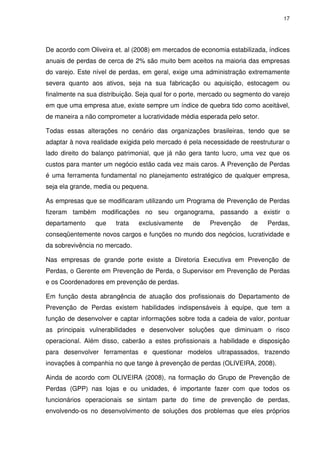 17
De acordo com Oliveira et. al (2008) em mercados de economia estabilizada, índices
anuais de perdas de cerca de 2% são muito bem aceitos na maioria das empresas
do varejo. Este nível de perdas, em geral, exige uma administração extremamente
severa quanto aos ativos, seja na sua fabricação ou aquisição, estocagem ou
finalmente na sua distribuição. Seja qual for o porte, mercado ou segmento do varejo
em que uma empresa atue, existe sempre um índice de quebra tido como aceitável,
de maneira a não comprometer a lucratividade média esperada pelo setor.
Todas essas alterações no cenário das organizações brasileiras, tendo que se
adaptar à nova realidade exigida pelo mercado é pela necessidade de reestruturar o
lado direito do balanço patrimonial, que já não gera tanto lucro, uma vez que os
custos para manter um negócio estão cada vez mais caros. A Prevenção de Perdas
é uma ferramenta fundamental no planejamento estratégico de qualquer empresa,
seja ela grande, media ou pequena.
As empresas que se modificaram utilizando um Programa de Prevenção de Perdas
fizeram também modificações no seu organograma, passando a existir o
departamento que trata exclusivamente de Prevenção de Perdas,
conseqüentemente novos cargos e funções no mundo dos negócios, lucratividade e
da sobrevivência no mercado.
Nas empresas de grande porte existe a Diretoria Executiva em Prevenção de
Perdas, o Gerente em Prevenção de Perda, o Supervisor em Prevenção de Perdas
e os Coordenadores em prevenção de perdas.
Em função desta abrangência de atuação dos profissionais do Departamento de
Prevenção de Perdas existem habilidades indispensáveis à equipe, que tem a
função de desenvolver e captar informações sobre toda a cadeia de valor, pontuar
as principais vulnerabilidades e desenvolver soluções que diminuam o risco
operacional. Além disso, caberão a estes profissionais a habilidade e disposição
para desenvolver ferramentas e questionar modelos ultrapassados, trazendo
inovações à companhia no que tange à prevenção de perdas (OLIVEIRA, 2008).
Ainda de acordo com OLIVEIRA (2008), na formação do Grupo de Prevenção de
Perdas (GPP) nas lojas e ou unidades, é importante fazer com que todos os
funcionários operacionais se sintam parte do time de prevenção de perdas,
envolvendo-os no desenvolvimento de soluções dos problemas que eles próprios
 