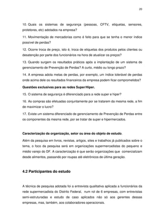 20
10. Quais os sistemas de segurança (pessoas, CFTV, etiquetas, sensores,
protetores, etc) adotados na empresa?
11. Movimentação de mercadorias como é feito para que se tenha o menor índice
possível de perdas?
12. Ocorre troca de preço, isto é, troca de etiquetas dos produtos pelos clientes ou
desatenção por parte dos funcionários na hora de atualizar os preços?
13. Quando surgem os resultados práticos após a implantação de um sistema de
gerenciamento de Prevenção de Perdas? A curto, médio ou longo prazo?
14. A empresa adota metas de perdas, por exemplo, um índice tolerável de perdas
onde acima dele os resultados financeiros da empresa podem ficar comprometidos?
Questões exclusivas para as redes Super/Hiper.
15. O sistema de segurança é diferenciado para a rede super e hiper?
16. As compras são efetuadas conjuntamente por se tratarem da mesma rede, a fim
de maximizar o lucro?
17. Existe um sistema diferenciado de gerenciamento de Prevenção de Perdas entre
os componentes da mesma rede, por se tratar de super e hipermercados.
Caracterização da organização, setor ou área do objeto de estudo.
Além da pesquisa em livros, revistas, artigos, sites e trabalhos já publicados sobre o
tema, o foco da pesquisa será em organizações supermercadistas do pequeno e
médio varejo do DF. A caracterização é que serão organizações que comercializam
desde alimentos, passando por roupas até eletrônicos de última geração.
4.2 Participantes do estudo
A técnica de pesquisa adotada foi a entrevista qualitativa aplicada a funcionários da
rede supermercadista do Distrito Federal, num rol de 6 empresas, com entrevistas
semi-estruturadas e estudo de caso aplicados não só aos gerentes dessas
empresas, mas, também, aos colaboradores operacionais.
 