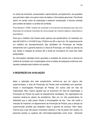 22
no roteiro de entrevista, acrescentado e aprofundando, principalmente, nas questões
que permitiam obter uma gama maior de dados e informações gerencias. Permitindo
assim um campo maior de exploração e posterior comparação. A técnica utilizada
para análise de dados e a análise de conteúdo.
Para Berelson (1948) “análise de conteúdo é uma técnica de pesquisa que visa uma
descrição do conteúdo manifesto de comunicação de maneira objetiva, sistemática e
quantitativa”.
Para que o trabalho não ficasse preso apenas aos questionários, foi realizado nos
dias 06/10/2010 e 13/10/2010 das 17h30min às 20h e das 9 às 13h respectivamente
um trabalho de acompanhamento das atividades de Prevenção de Perdas
diretamente com o gerente setorial e o fiscal de Prevenção, em todos os setores da
loja, desde a chegada do produto até a saída da mercadoria em duas das redes
pesquisadas.
As informações coletadas foram apuradas e avaliados de acordo com a técnica de
análise de conteúdo com comparações entre os dados de pesquisas anteriores com
aqueles coletados pelo trabalho em questão.
5 DESCRIÇÃO DA AVALIAÇÃO
Após a aplicação dos sete questionários verificou-se que em alguns dos
supermercados, a área de Prevenção de Perdas está consolidada com gerentes,
fiscais e encarregados Prevenção de Perdas. Em outros está em fase de
implantação. Mas, mesmo aqueles que se encontram em fase de implantação, a
Prevenção de Perdas faz parte do planejamento estratégico. No organograma da
empresa localiza-se abaixo da presidência. Mas em um dos questionários foi
detectado que a rede possui fiscais e encarregados de loja, “mas não existe a
intenção de implantar um departamento de Prevenção de Perdas, pois a direção do
supermercado acredita que atrapalha” disse o gerente de serviços. Além disso,
informa que a loja não possui inventários rotativos e não há perda nem quebra; as
possíveis perdas ou quebras são informadas/registradas como troca. Deixando
 
