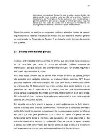 24
definição de premiação da Companhia está atrelado à quebra. Então, não
adianta vender muito e quebrar muito que não vai ter prêmio. Possui um
departamento de Prevenção de Perdas autônomo, com coordenadores e
gerentes justamente para deixar a equipe à vontade para atuar naqueles
pontos que não estão de acordo com a definição da Companhia. No
organograma está atrelado à Presidência e tem missão definida.
Como ferramenta de controle as empresas realizam relatórios diários, se ocorrer
alguma quebra o fiscal de Prevenção de Perdas terá que assinar e informar gerente
ou coordenador de Prevenção de Perdas. É um trabalho muito rigoroso de controle
das quebras.
5.1 Setores com maiores perdas
Todos os entrevistados foram unânimes em afirmar que os setores mais críticos são
os de perecíveis, por causa do prazo de validade, quebras, excesso de
manipulação, estoque elevado, etc. Exemplo de perecíveis: FLV (frutas, legumes e
verduras), frios, peixaria e açougue.
Para eles esses também são os setores mais difíceis de evitar as perdas, porque
são produtos com validades próximas, ou produtos frágeis, exemplo, FLV. Esses
produtos requerem uma maior atenção; não pode pedir muito, é necessário critério
ao manuseá-los. O departamento que mais contribui para perda também é o de
perecíveis. No caso do Hipermercado é o mesmo, mas tem uma particularidade do
eletro porque são produtos de entrega a domicilio. O têxtil também é um setor critico.
O lixo também foi um problema levantado pelos entrevistados, mas trataremos do
assunto em um capitulo a parte.
Em seguida vem o furto interno e externo, o maior problema está no furto interno,
aquele praticado pelos próprios colaboradores. Por isso tudo é controlado: entrada e
saída de funcionários, revistas e etiquetagem de mercadorias compradas por eles na
loja para que não gere problemas com o fiscal na saída. Os pertences dos
funcionários como bolsa e mochilas são guardados em local especifico e dali
somente são retirados na saída do colaborador. Caso ele precise de algum pertence
a pessoa que está como “fiscal” dos objetos pessoais pega a bolsa e o funcionário
retira apenas o que precisa, para evitar possíveis desvios de mercadorias.
 