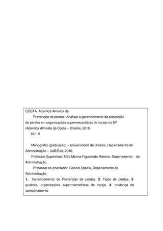 COSTA, Adenilda Almeida da.
Prevenção de perdas: Analisar o gerenciamento da prevenção
de perdas em organizações supermecardistas de varejo no DF
/Adenilda Almeida da Costa – Brasília, 2010.
63 f.:II
Monografia (graduação) – Universidade de Brasília, Departamento de
Administração – UaB/Ead, 2010.
Professor Supervisor: MSc Marina Figueiredo Moreira, Departamento de
Administração.
Professor co-orientador: Gabriel Spezia, Departamento de
Administração.
1. Gerenciamento de Prevenção de perdas. 2. Tipos de perdas. 3.
quebras, organizações supermercadistas de varejo. 4. mudança de
comportamento
 