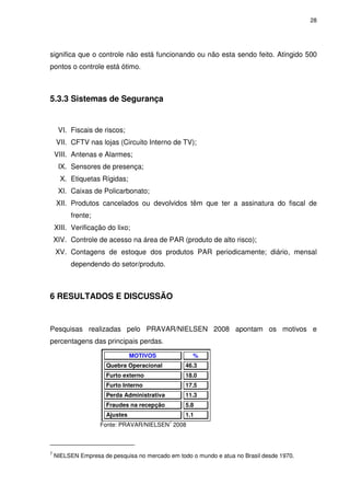 28
significa que o controle não está funcionando ou não esta sendo feito. Atingido 500
pontos o controle está ótimo.
5.3.3 Sistemas de Segurança
VI. Fiscais de riscos;
VII. CFTV nas lojas (Circuito Interno de TV);
VIII. Antenas e Alarmes;
IX. Sensores de presença;
X. Etiquetas Rígidas;
XI. Caixas de Policarbonato;
XII. Produtos cancelados ou devolvidos têm que ter a assinatura do fiscal de
frente;
XIII. Verificação do lixo;
XIV. Controle de acesso na área de PAR (produto de alto risco);
XV. Contagens de estoque dos produtos PAR periodicamente; diário, mensal
dependendo do setor/produto.
6 RESULTADOS E DISCUSSÃO
Pesquisas realizadas pelo PRAVAR/NIELSEN 2008 apontam os motivos e
percentagens das principais perdas.
MOTIVOS %
Quebra Operacional 46.3
Furto externo 18.0
Furto Interno 17.5
Perda Administrativa 11.3
Fraudes na recepção 5.8
Ajustes 1.1
Fonte: PRAVAR/NIELSEN
7
2008
7
NIELSEN Empresa de pesquisa no mercado em todo o mundo e atua no Brasil desde 1970.
 