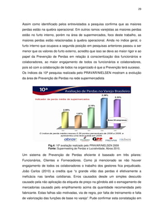 29
Assim como identificado pelos entrevistados a pesquisa confirma que as maiores
perdas estão na quebra operacional. Em outros ramos varejistas as maiores perdas
estão no furto interno, porém na área de supermercados, foco deste trabalho, as
maiores perdas estão relacionadas à quebra operacional. Ainda no índice geral, o
furto interno que ocupava a segunda posição em pesquisas anteriores passou a ser
menor que os valores do furto externo, acredito que isso se deva ao maior rigor e ao
papel da Prevenção de Perdas em relação à conscientização dos funcionários e
colaboradores, ao maior engajamento de todos os funcionários e colaboradores,
pois só com a colaboração de todos na organizado é que a Prevenção terá sucesso.
Os índices da 10ª pesquisa realizada pelo PRAVAR/NIELSEN mostram a evolução
da área de Prevenção de Perdas na rede supermercadista
Fig.4: 10ª avaliação realizado pelo PRAVAR/NIELSEN 2009
Fonte: Supermeeting de Perdas e Lucratividade; Abras 2010.
Um sistema de Prevenção de Perdas eficiente é baseado em três pilares:
Funcionários, Clientes e Fornecedores. Como já mencionado se não houver
engajamento de todos os colaboradores o trabalho dos gestores fica prejudicado.
João Carlos (2010) a credita que “o grande vilão das perdas é efetivamente a
ineficácia nas tarefas cotidianas. Erros causados desde um simples descuido
causado pela não aplicação da etiqueta de preço na gôndola até o esmagamento de
mercadorias causado pelo empilhamento acima da quantidade recomendada pelo
fabricante. Estas falhas são motivadas, via de regra, por falta de treinamento e falta
de valorização das funções de base no varejo”. Pude confirmar esta constatação em
 