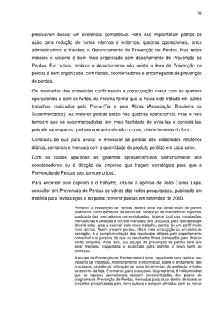 32
precisavam buscar um diferencial competitivo. Para isso implantaram planos de
ação para redução de furtos internos e externos, quebras operacionais, erros
administrativos e fraudes; o Gerenciamento de Prevenção de Perdas. Nas redes
maiores o sistema é bem mais organizado com departamento de Prevenção de
Perdas. Em outras, embora o departamento não exista a área de Prevenção de
perdas é bem organizada, com fiscais, coordenadores e encarregados de prevenção
de perdas.
Os resultados das entrevistas confirmaram a preocupação maior com as quebras
operacionais e com os furtos, da mesma forma que já havia sido tratado em outros
trabalhos realizados pelo Provar/Fia e pela Abras (Associação Brasileira de
Supermercados). As maiores perdas estão nas quebras operacionais, mas é nela
também que os supermercadistas têm mais facilidade de evitá-las e controlá-las,
pois ele sabe que as quebras operacionais vão ocorrer, diferentemente do furto.
Constatou-se que para avaliar e mensurar as perdas são elaborados relatórios
diários, semanais e mensais com a quantidade de produto perdido em cada setor.
Com os dados apurados os gerentes apresentam-nos semanalmente aos
coordenadores ou à direção da empresa que traçam estratégias para que a
Prevenção de Perdas seja sempre o foco.
Para encerrar este capitulo e o trabalho, cita-se a opinião de João Carlos Lapa,
consultor em Prevenção de Perdas de várias das redes pesquisadas, publicado em
matéria para revista egos e no portal prevenir perdas em setembro de 2010.
Portanto, a prevenção de perdas deverá atuar na fiscalização de pontos
polêmicos como excessos de estoques, recepção de mercadorias rigorosa,
qualidade das mercadorias comercializadas, higiene total das instalações,
mercadorias e pessoas e correto manuseio dos produtos, para isso a equipe
deverá estar apta a exercer este novo trabalho, dentro de um perfil muito
mais técnico. Assim prevenir perdas, não é mais uma opção ou um estilo de
operação, é a complementação dos resultados obtidos pelo departamento
comercial e a garantia de que os resultados finais planejados pela direção
serão atingidos. Para isso, sua equipe de prevenção de perdas terá que
estar treinada, capacitada e atualizada para atender o novo perfil da
profissão.
A equipe da Prevenção de Perdas deverá estar capacitada para realizar seu
trabalho de inspeção, monitoramento e informação sobre o andamento dos
processos, através da utilização de suas ferramentas de avaliação e todos
os setores da loja. Entretanto, para o sucesso do programa, é indispensável
que as equipes operacionais estejam conscientizadas dos pilares do
programa de Prevenção de Perdas, treinadas para atuar dentro de todos os
preceitos preconizados pela nova cultura e estejam afinadas com as novas
 