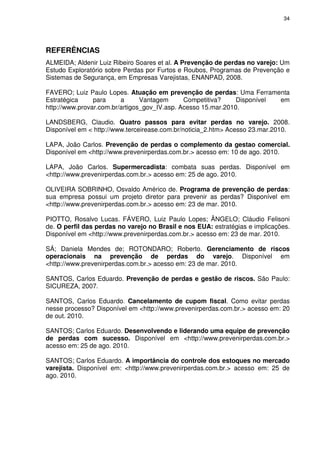 34
REFERÊNCIAS
ALMEIDA; Aldenir Luiz Ribeiro Soares et al. A Prevenção de perdas no varejo: Um
Estudo Exploratório sobre Perdas por Furtos e Roubos, Programas de Prevenção e
Sistemas de Segurança, em Empresas Varejistas, ENANPAD, 2008.
FAVERO; Luiz Paulo Lopes. Atuação em prevenção de perdas: Uma Ferramenta
Estratégica para a Vantagem Competitiva? Disponível em
http://www.provar.com.br/artigos_gov_IV.asp. Acesso 15.mar.2010.
LANDSBERG, Claudio. Quatro passos para evitar perdas no varejo. 2008.
Disponível em < http://www.terceirease.com.br/noticia_2.htm> Acesso 23.mar.2010.
LAPA, João Carlos. Prevenção de perdas o complemento da gestao comercial.
Disponível em <http://www.prevenirperdas.com.br.> acesso em: 10 de ago. 2010.
LAPA, João Carlos. Supermercadista: combata suas perdas. Disponível em
<http://www.prevenirperdas.com.br.> acesso em: 25 de ago. 2010.
OLIVEIRA SOBRINHO, Osvaldo Américo de. Programa de prevenção de perdas:
sua empresa possui um projeto diretor para prevenir as perdas? Disponível em
<http://www.prevenirperdas.com.br.> acesso em: 23 de mar. 2010.
PIOTTO, Rosalvo Lucas. FÁVERO, Luiz Paulo Lopes; ÂNGELO; Cláudio Felisoni
de. O perfil das perdas no varejo no Brasil e nos EUA: estratégias e implicações.
Disponível em <http://www.prevenirperdas.com.br.> acesso em: 23 de mar. 2010.
SÁ; Daniela Mendes de; ROTONDARO; Roberto. Gerenciamento de riscos
operacionais na prevenção de perdas do varejo. Disponível em
<http://www.prevenirperdas.com.br.> acesso em: 23 de mar. 2010.
SANTOS, Carlos Eduardo. Prevenção de perdas e gestão de riscos. São Paulo:
SICUREZA, 2007.
SANTOS, Carlos Eduardo. Cancelamento de cupom fiscal. Como evitar perdas
nesse processo? Disponível em <http://www.prevenirperdas.com.br.> acesso em: 20
de out. 2010.
SANTOS; Carlos Eduardo. Desenvolvendo e liderando uma equipe de prevenção
de perdas com sucesso. Disponível em <http://www.prevenirperdas.com.br.>
acesso em: 25 de ago. 2010.
SANTOS; Carlos Eduardo. A importância do controle dos estoques no mercado
varejista. Disponível em: <http://www.prevenirperdas.com.br.> acesso em: 25 de
ago. 2010.
 