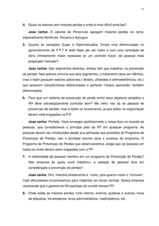 37
4. Quais os setores com maiores perdas e onde é mais difícil evitá-las?
Joao carlos: O setores de Perecíveis agregam maiores perdas no ramo,
especialmente Hortifrutis, Peixaria e Açougue
5. Quanto às variações Super e Hipermercados. Existe uma diferenciação no
gerenciamento de P.P.? A rede Hiper por ser maior e com uma variedade de
itens infinitamente maior necessita se um controle maior, de pessoal mais
preparado/ treinado?
Joao carlos: São segmentos distintos, ambos tem que trabalhar na prevenção
de perdas. Nos setores comuns aos dois segmentos, o tratamento deve ser idêntico,
mas o hiper possuem setores adicionais ( têxteis, utilidades e eletroeletrônicos, etc )
que possuem características diferenciadas e portanto “modus operandis” também
diferenciados.
6. Para que um sistema de prevenção de perda tenha seus objetivos atingidos o
RH deve estrategicamente contratar bem? Me refiro nao só ao pessoal de
prevencao de perdas, mas a todos os funcionarios, ja que todos na organização
devem está engajados na P.P.
Joao carlos: Perfeito. Voce enxergou perfeitamente o nosso foco no tocante as
pessoas, que consideramos o principal pilar da PP em qualquer programa. As
pessoas devem ser introduzidas desde sua admissáo aos preceitos do Programa de
Prevençao de Perdas, são o principal recurso para o sucesso do programa. O
Programa de Prevençao de Perdas que desenvolvemos, prega que as pessoas em
todos os niveis devem estar engajadas com a PP.
7. A rotatividade de pessoal interfere em um programa de Prevenção de Perdas?
Nas empresa às quais você trabalhou, a seleção de pessoal leva em
consideração a prevenção de perdas?
Joao carlos: Sim, interfere diretamente e muito, pois quanto maior o “turnover”,
mais dificuldades encontraremos para implantar as novas normas. Nossa empresa
recomenda que o gerente do RH participe do comitê mensal PP.
8. Onde estão as maiores perdas: furto interno, externo, quebras e avarias, troca
de etiquetas, fornecedores, erros administrativos, inadimplência, etc.
 