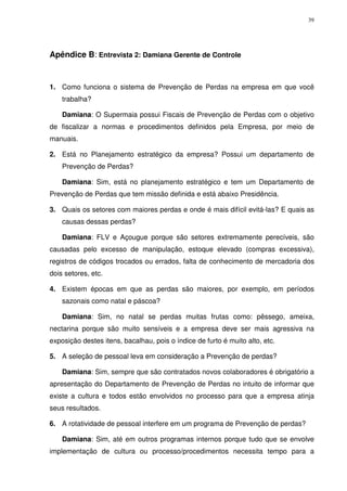 39
Apêndice B: Entrevista 2: Damiana Gerente de Controle
1. Como funciona o sistema de Prevenção de Perdas na empresa em que você
trabalha?
Damiana: O Supermaia possui Fiscais de Prevenção de Perdas com o objetivo
de fiscalizar a normas e procedimentos definidos pela Empresa, por meio de
manuais.
2. Está no Planejamento estratégico da empresa? Possui um departamento de
Prevenção de Perdas?
Damiana: Sim, está no planejamento estratégico e tem um Departamento de
Prevenção de Perdas que tem missão definida e está abaixo Presidência.
3. Quais os setores com maiores perdas e onde é mais difícil evitá-las? E quais as
causas dessas perdas?
Damiana: FLV e Açougue porque são setores extremamente perecíveis, são
causadas pelo excesso de manipulação, estoque elevado (compras excessiva),
registros de códigos trocados ou errados, falta de conhecimento de mercadoria dos
dois setores, etc.
4. Existem épocas em que as perdas são maiores, por exemplo, em períodos
sazonais como natal e páscoa?
Damiana: Sim, no natal se perdas muitas frutas como: pêssego, ameixa,
nectarina porque são muito sensíveis e a empresa deve ser mais agressiva na
exposição destes itens, bacalhau, pois o índice de furto é muito alto, etc.
5. A seleção de pessoal leva em consideração a Prevenção de perdas?
Damiana: Sim, sempre que são contratados novos colaboradores é obrigatório a
apresentação do Departamento de Prevenção de Perdas no intuito de informar que
existe a cultura e todos estão envolvidos no processo para que a empresa atinja
seus resultados.
6. A rotatividade de pessoal interfere em um programa de Prevenção de perdas?
Damiana: Sim, até em outros programas internos porque tudo que se envolve
implementação de cultura ou processo/procedimentos necessita tempo para a
 