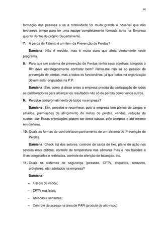 40
formação das pessoas e se a rotatividade for muito grande é possível que não
tenhamos tempo para ter uma equipe completamente formada tanto na Empresa
quanto dentro de próprio Departamento.
7. A perda de Talento é um item da Prevenção de Perdas?
Damiana: Não é medido, mas é muito claro que afeta diretamente neste
programa.
8. Para que um sistema de prevenção de Perdas tenha seus objetivos atingidos o
RH deve estrategicamente contratar bem? Refiro-me não só ao pessoal de
prevenção de perdas, mas a todos os funcionários, já que todos na organização
devem estar engajados na P.P.
Damiana: Sim, como já disse antes a empresa precisa da participação de todos
os colaboradores para alcançar os resultados não só de perdas como vários outros.
9. Percebe comprometimento de todos na empresa?
Damiana: Sim, percebe e reconhece, pois a empresa tem planos de cargos e
salários, premiações de atingimento de metas de perdas, vendas, redução de
custos, etc. Essas premiações podem ser cesta básica, vale compras e até mesmo
em dinheiro.
10. Quais as formas de controle/acompanhamento de um sistema de Prevenção de
Perdas.
Damiana: Check list dos setores, controle de saída de lixo, plano de ação nos
setores mais críticos, controle de temperatura nas câmaras frias e nos balcões e
ilhas congeladas e resfriadas, controle de aferição de balanças, etc.
11. Quais os sistemas de segurança (pessoas, CFTV, etiquetas, sensores,
protetores, etc) adotados na empresa?
Damiana:
−
−
−
− Fiscais de riscos;
−
−
−
− CFTV nas lojas;
−
−
−
− Antenas e sensores;
−
−
−
− Controle de acesso na área de PAR (produto de alto risco);
 
