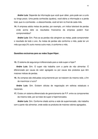 44
Andre Luis: Depende da informação que você quer obter, pois pode ser a curto
ou longo prazo. Uma perda conhecida (quebra), você diária a informação e a perda
total, que é a conhecida + a desconhecida, você só tem no final de cada mês.
14. A empresa adota metas de perdas, por exemplo, um índice tolerável de perdas
onde acima dele os resultados financeiros da empresa podem ficar
comprometidos?
Andre Luis: Sim. Pois se as perdas não atingirem as metas, pode comprometer
o resultado de todo o ano. As metas de perdas são conforme o mês, pode ter um
mês que seja 2% outro menos outro mais, é conforme o mês.
Questões exclusivas para as redes Super/Hiper.
15. O sistema de segurança é diferenciado para a rede super e hiper?
Andre Luis: Sim. O super não trabalha com a parte de não alimentar. É
diferenciado por causa do valor agregado ou por causa dos produtos que têm
maiores índices de perdas.
16. As compras são efetuadas conjuntamente por se tratarem da mesma rede, a fim
de maximizar o lucro?
Andre Luis: Sim. Existem células de negociação em esferas estaduais e
nacionais.
17. Existe um sistema diferenciado de gerenciamento de P.P. entre os componentes
da mesma rede, por se tratar de super e hipermercados.
Andre Luis: Sim. Conforme citado acima a rede de supermercado, não trabalha
com a parte não alimentar, onde estão os produtos de maiores valores agregados.
 