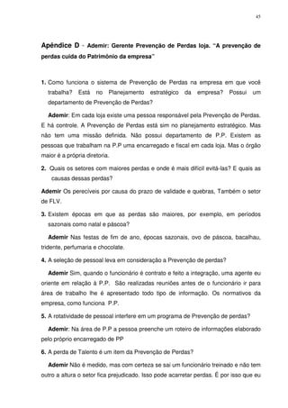 45
Apêndice D - Ademir: Gerente Prevenção de Perdas loja. “A prevenção de
perdas cuida do Patrimônio da empresa”
1. Como funciona o sistema de Prevenção de Perdas na empresa em que você
trabalha? Está no Planejamento estratégico da empresa? Possui um
departamento de Prevenção de Perdas?
Ademir: Em cada loja existe uma pessoa responsável pela Prevenção de Perdas.
E há controle. A Prevenção de Perdas está sim no planejamento estratégico. Mas
não tem uma missão definida. Não possui departamento de P.P. Existem as
pessoas que trabalham na P.P uma encarregado e fiscal em cada loja. Mas o órgão
maior é a própria diretoria.
2. Quais os setores com maiores perdas e onde é mais difícil evitá-las? E quais as
causas dessas perdas?
Ademir Os perecíveis por causa do prazo de validade e quebras, Também o setor
de FLV.
3. Existem épocas em que as perdas são maiores, por exemplo, em períodos
sazonais como natal e páscoa?
Ademir Nas festas de fim de ano, épocas sazonais, ovo de páscoa, bacalhau,
tridente, perfumaria e chocolate.
4. A seleção de pessoal leva em consideração a Prevenção de perdas?
Ademir Sim, quando o funcionário é contrato e feito a integração, uma agente eu
oriente em relação à P.P. São realizadas reuniões antes de o funcionário ir para
área de trabalho lhe é apresentado todo tipo de informação. Os normativos da
empresa, como funciona P.P.
5. A rotatividade de pessoal interfere em um programa de Prevenção de perdas?
Ademir: Na área de P.P a pessoa preenche um roteiro de informações elaborado
pelo próprio encarregado de PP
6. A perda de Talento é um item da Prevenção de Perdas?
Ademir Não é medido, mas com certeza se sai um funcionário treinado e não tem
outro a altura o setor fica prejudicado. Isso pode acarretar perdas. É por isso que eu
 