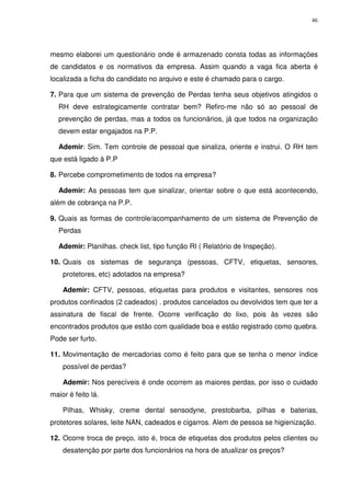 46
mesmo elaborei um questionário onde é armazenado consta todas as informações
de candidatos e os normativos da empresa. Assim quando a vaga fica aberta é
localizada a ficha do candidato no arquivo e este é chamado para o cargo.
7. Para que um sistema de prevenção de Perdas tenha seus objetivos atingidos o
RH deve estrategicamente contratar bem? Refiro-me não só ao pessoal de
prevenção de perdas, mas a todos os funcionários, já que todos na organização
devem estar engajados na P.P.
Ademir: Sim. Tem controle de pessoal que sinaliza, oriente e instrui. O RH tem
que está ligado à P.P
8. Percebe comprometimento de todos na empresa?
Ademir: As pessoas tem que sinalizar, orientar sobre o que está acontecendo,
além de cobrança na P.P.
9. Quais as formas de controle/acompanhamento de um sistema de Prevenção de
Perdas
Ademir: Planilhas. check list, tipo função RI ( Relatório de Inspeção).
10. Quais os sistemas de segurança (pessoas, CFTV, etiquetas, sensores,
protetores, etc) adotados na empresa?
Ademir: CFTV, pessoas, etiquetas para produtos e visitantes, sensores nos
produtos confinados (2 cadeados) . produtos cancelados ou devolvidos tem que ter a
assinatura de fiscal de frente. Ocorre verificação do lixo, pois às vezes são
encontrados produtos que estão com qualidade boa e estão registrado como quebra.
Pode ser furto.
11. Movimentação de mercadorias como é feito para que se tenha o menor índice
possível de perdas?
Ademir: Nos perecíveis é onde ocorrem as maiores perdas, por isso o cuidado
maior é feito lá.
Pilhas, Whisky, creme dental sensodyne, prestobarba, pilhas e baterias,
protetores solares, leite NAN, cadeados e cigarros. Alem de pessoa se higienização.
12. Ocorre troca de preço, isto é, troca de etiquetas dos produtos pelos clientes ou
desatenção por parte dos funcionários na hora de atualizar os preços?
 