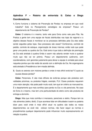 51
Apêndice F – Roteiro de entrevista 6: Celso e Diego
Coordenadores.
1. Como funciona o sistema de Prevenção de Perdas na empresa em que você
trabalha? Está no Planejamento estratégico da empresa? Possui um
departamento de Prevenção de Perdas?
Celso: O sistema é o mesmo, tanto vele para Extra como vale para Pão. Na
Pratica a gente tem uma equipe de fiscais distribuídas nas lojas da regional e o
objetivo desses fiscais é monitorar se os processos definidos pela Cia eles estão
sendo seguidos pelas lojas. Que processos são esses? Conferencia, controle de
pedido, controle de estoque, organização de áreas internas; então tudo que pode
gerar uma perda ou quebra da Cia. Está tanto é que toda a definição de premiação
da Cia está atrelado à quebra Então é assim não adianta vender muito e quebrar
muito que não vai ter prêmio. Possui um departamento autônomo, com
coordenadores, com gerentes justamente para deixar a equipe à vontade para atuar
naqueles pontos que não estão de acordo com a definição da Cia. No organograma
está atrelado à Presidência e tem missão definida.
2. Quais os setores com maiores perdas e onde é mais difícil evitá-las? E quais as
causas dessas perdas?
Celso: Perecíveis. E são mais difíceis de evitá-las porque são produtos com
validades próximas, ou produtos frágeis, exemplo, FLV. Esses produtos requerem
uma maior atenção; não pode pedir muito você, tem que ter critério ao manuseá-los.
È o departamento que mais contribui para perda na Cia e o de perecíveis. No caso
do Extra é o mesmo, mas tem uma particularidade do eletro como são produtos de
entrega a domicilio.
Diego: Mas que mais contribui é mercearia, perecíveis e eletro. Porque tem os
não alimentos (eletro, têxtil). O que acontece falar em dificuldade é assim eu poderia
dizer para você onde é mais difícil atuar na quebra são todos os nosso
departamentos; se você não colocar normas, não fazer seguir as normas e
procedimentos qualquer departamento pode influenciar muito expressivamente em
relação à quebra.
 