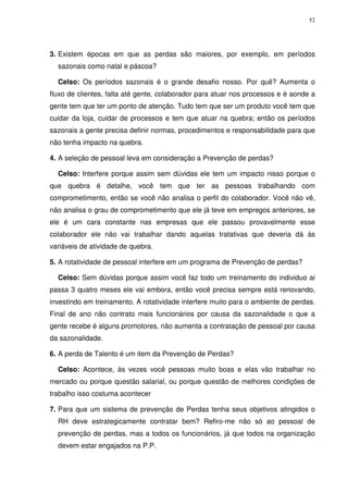 52
3. Existem épocas em que as perdas são maiores, por exemplo, em períodos
sazonais como natal e páscoa?
Celso: Os períodos sazonais é o grande desafio nosso. Por quê? Aumenta o
fluxo de clientes, falta até gente, colaborador para atuar nos processos e é aonde a
gente tem que ter um ponto de atenção. Tudo tem que ser um produto você tem que
cuidar da loja, cuidar de processos e tem que atuar na quebra; então os períodos
sazonais a gente precisa definir normas, procedimentos e responsabilidade para que
não tenha impacto na quebra.
4. A seleção de pessoal leva em consideração a Prevenção de perdas?
Celso: Interfere porque assim sem dúvidas ele tem um impacto nisso porque o
que quebra é detalhe, você tem que ter as pessoas trabalhando com
comprometimento, então se você não analisa o perfil do colaborador. Você não vê,
não analisa o grau de comprometimento que ele já teve em empregos anteriores, se
ele é um cara constante nas empresas que ele passou provavelmente esse
colaborador ele não vai trabalhar dando aquelas tratativas que deveria dá às
variáveis de atividade de quebra.
5. A rotatividade de pessoal interfere em um programa de Prevenção de perdas?
Celso: Sem dúvidas porque assim você faz todo um treinamento do individuo ai
passa 3 quatro meses ele vai embora, então você precisa sempre está renovando,
investindo em treinamento. A rotatividade interfere muito para o ambiente de perdas.
Final de ano não contrato mais funcionários por causa da sazonalidade o que a
gente recebe é alguns promotores, não aumenta a contratação de pessoal por causa
da sazonalidade.
6. A perda de Talento é um item da Prevenção de Perdas?
Celso: Acontece, às vezes você pessoas muito boas e elas vão trabalhar no
mercado ou porque questão salarial, ou porque questão de melhores condições de
trabalho isso costuma acontecer
7. Para que um sistema de prevenção de Perdas tenha seus objetivos atingidos o
RH deve estrategicamente contratar bem? Refiro-me não só ao pessoal de
prevenção de perdas, mas a todos os funcionários, já que todos na organização
devem estar engajados na P.P.
 