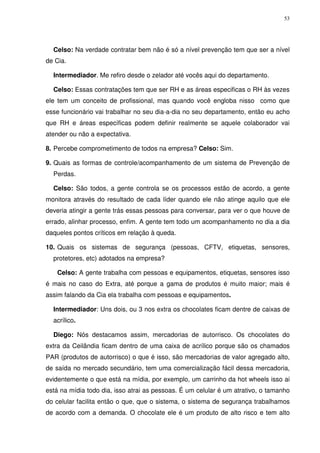 53
Celso: Na verdade contratar bem não é só a nível prevenção tem que ser a nível
de Cia.
Intermediador. Me refiro desde o zelador até vocês aqui do departamento.
Celso: Essas contratações tem que ser RH e as áreas especificas o RH às vezes
ele tem um conceito de profissional, mas quando você engloba nisso como que
esse funcionário vai trabalhar no seu dia-a-dia no seu departamento, então eu acho
que RH e áreas específicas podem definir realmente se aquele colaborador vai
atender ou não a expectativa.
8. Percebe comprometimento de todos na empresa? Celso: Sim.
9. Quais as formas de controle/acompanhamento de um sistema de Prevenção de
Perdas.
Celso: São todos, a gente controla se os processos estão de acordo, a gente
monitora através do resultado de cada líder quando ele não atinge aquilo que ele
deveria atingir a gente trás essas pessoas para conversar, para ver o que houve de
errado, alinhar processo, enfim. A gente tem todo um acompanhamento no dia a dia
daqueles pontos críticos em relação à queda.
10. Quais os sistemas de segurança (pessoas, CFTV, etiquetas, sensores,
protetores, etc) adotados na empresa?
Celso: A gente trabalha com pessoas e equipamentos, etiquetas, sensores isso
é mais no caso do Extra, até porque a gama de produtos é muito maior; mais é
assim falando da Cia ela trabalha com pessoas e equipamentos.
Intermediador: Uns dois, ou 3 nos extra os chocolates ficam dentre de caixas de
acrílico.
Diego: Nós destacamos assim, mercadorias de autorrisco. Os chocolates do
extra da Ceilândia ficam dentro de uma caixa de acrílico porque são os chamados
PAR (produtos de autorrisco) o que é isso, são mercadorias de valor agregado alto,
de saída no mercado secundário, tem uma comercialização fácil dessa mercadoria,
evidentemente o que está na mídia, por exemplo, um carrinho da hot wheels isso ai
está na mídia todo dia, isso atrai as pessoas. É um celular é um atrativo, o tamanho
do celular facilita então o que, que o sistema, o sistema de segurança trabalhamos
de acordo com a demanda. O chocolate ele é um produto de alto risco e tem alto
 