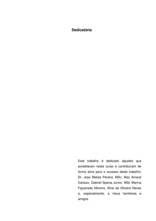 Dedicatória
Este trabalho é dedicado àqueles que
acreditaram neste curso e contribuíram de
forma ativa para o sucesso deste trabalho:
Dr. Jose Matias Pereira, MSc. Mac Amaral
Cartaxo, Gabriel Spezia Junior, MSc Marina
Figueiredo Moreira, Aline de Oliveira Neves
e, especialmente, a meus familiares e
amigos.
 