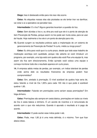 56
Diego: Isso é destacado então para nós isso não ocorre.
Celso: As etiquetas nossas elas são picotadas se ele tentar tirar vai danificar,
vai violar e ai a operadora vai perceber isso.
Intermediador: E o lixo? Alguns gerentes levantam a questão do lixo.
Celso: Sem dúvidas o lixo e, eu diria pra você que ele é o ponto de atenção do
item Prevenção de Perdas, porque assim no lixo pode sair muita coisa, para se usar
de fraude. Hoje realmente o lixo ele é um ponto de atenção para nós.
13. Quando surgem os resultados práticos após a implantação de um sistema de
gerenciamento de Prevenção de Perdas? A curto, médio ou longo prazo?
Celso: Eu diria para você que é a curto prazo, desde que todo esse trabalho de
medicação aconteça com qualidade, porque não adianta só você introduzir um
programa, por exemplo, uma loja está com quebra alta você Poe uma equipe lá, mas
assim ela fica sem direcionamento. Então quinado você coloca uma equipe e
começa monitorar todo dia o resultado aparece em curto prazo.
14. A empresa adota metas de perdas, por exemplo, um índice tolerável de perdas
onde acima dele os resultados financeiros da empresa podem ficar
comprometidos?
Celso: Sim, atrelado à premiação. O nível aceitável de quebra hoje seria de,
estou falando a nível de Cia 1,85% para cada 100 não é que pode é aceitável
quebrar 1,85.
Intermediador: Falando em premiações como seriam essas premiações? Em
folga dinheiro.
Celso: Premiações são sempre em cesta básica, premiações em todos os níveis
da Cia é cesta básica e dinheiro. É um acordo de incentivo e é remunerada de
acordo com o que nós reduzimos. Quando é apurado o resultado ai é pago de
acordo.
Intermediador: E pode oscilar esse índice pode ir até.
Celso: Pode, mas 1,85 já é uma meta definida, é o máximo. Tem que ficar
abaixo disso.
 