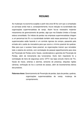 RESUMO
As mudanças na economia surgidas a partir dos anos 90 fez com que a competição
se acirrasse ainda mais e, conseqüentemente, houve redução na lucratividade das
organizações supermercadistas de varejo. Assim fez-se necessário implantar
mecanismos de gerenciamento de perdas, algo que nos Estados Unidos e Europa
estava consolidado. Os índices de perdas nas empresas supermercadistas chegam
a um percentual de 2% e a lucratividade também está nesse percentual. O que os
supermercados estão fazendo é um controle rigoroso da compra, passando pela
entrada até a saída da mercadoria para que ocorra o mínimo possível de quebras.
Mas para que o sucesso fosse possível, as organizações tiveram que remodelar
todo o sistema de controle, com contratação de pessoal especificamente para área
de Prevenção de Perdas como: fiscais, coordenadores e gerentes de Prevenção de
Perdas, além de treinamento dos funcionários. Outro item importante foi a
contratação de itens de segurança como: CFTV nas lojas (circuito interno de TV),
fiscais de riscos, antenas e alarmes, sensores de presença, etiquetas rígidas
câmeras, verificação do lixo e controle de acesso, além de levantamentos diários
dos produtos.
Palavras-chave: Gerenciamento de Prevenção de perdas, tipos de perdas, quebras,
organizações supermercadistas de varejo, mudança de
comportamento.
 