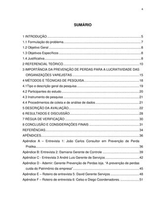 4
SUMÁRIO
1 INTRODUÇÃO .........................................................................................................5
1.1 Formulação do problema.......................................................................................7
1.2 Objetivo Geral .......................................................................................................8
1.3 Objetivos Específicos ............................................................................................8
1.4 Justificativa............................................................................................................8
2 REFERENCIAL TEÓRICO.....................................................................................10
3 IMPORTÂNCIA DA PREVENÇÃO DE PERDAS PARA A LUCRATIVIDADE DAS
ORGANIZAÇÕES VAREJISTAS...........................................................................15
4 MÉTODOS E TÉCNICAS DE PESQUISA..............................................................18
4.1Tipo e descrição geral da pesquisa......................................................................19
4.2 Participantes do estudo.......................................................................................20
4.3 Instrumento de pesquisa .....................................................................................21
4.4 Procedimentos de coleta e de análise de dados.................................................21
5 DESCRIÇÃO DA AVALIAÇÃO...............................................................................22
6 RESULTADOS E DISCUSSÃO..............................................................................28
7 RÉGUA DE VERIFICAÇÃO ...................................................................................30
8 CONCLUSÃO E CONSIDERAÇÕES FINAIS ........................................................31
REFERÊNCIAS.........................................................................................................34
APÊNDICES..............................................................................................................36
Apêndice A – Entrevista 1: João Carlos Consultor em Prevenção de Perda
Pratika....................................................................................................................36
Apêndice B: Entrevista 2: Damiana Gerente de Controle .........................................39
Apêndice C - Entrevista 3 André Luis Gerente de Serviços ......................................42
Apêndice D - Ademir: Gerente Prevenção de Perdas loja. “A prevenção de perdas
cuida do Patrimônio da empresa”..........................................................................45
Apêndice E – Roteiro de entrevista 5: David Gerente Serviços ................................48
Apêndice F – Roteiro de entrevista 6: Celso e Diego Coordenadores. .....................51
 