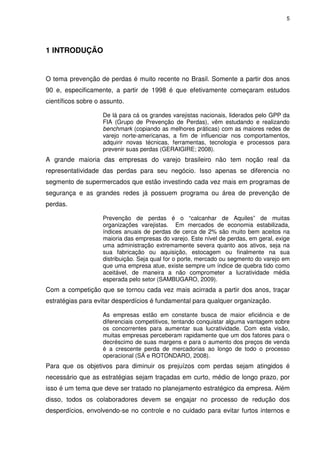 5

1 INTRODUÇÃO

O tema prevenção de perdas é muito recente no Brasil. Somente a partir dos anos
90 e, especificamente, a partir de 1998 é que efetivamente começaram estudos
científicos sobre o assunto.
De lá para cá os grandes varejistas nacionais, liderados pelo GPP da
FIA (Grupo de Prevenção de Perdas), vêm estudando e realizando
benchmark (copiando as melhores práticas) com as maiores redes de
varejo norte-americanas, a fim de influenciar nos comportamentos,
adquirir novas técnicas, ferramentas, tecnologia e processos para
prevenir suas perdas (GERAIGIRE; 2008).

A grande maioria das empresas do varejo brasileiro não tem noção real da
representatividade das perdas para seu negócio. Isso apenas se diferencia no
segmento de supermercados que estão investindo cada vez mais em programas de
segurança e as grandes redes já possuem programa ou área de prevenção de
perdas.
Prevenção de perdas é o “calcanhar de Aquiles” de muitas
organizações varejistas. Em mercados de economia estabilizada,
índices anuais de perdas de cerca de 2% são muito bem aceitos na
maioria das empresas do varejo. Este nível de perdas, em geral, exige
uma administração extremamente severa quanto aos ativos, seja na
sua fabricação ou aquisição, estocagem ou finalmente na sua
distribuição. Seja qual for o porte, mercado ou segmento do varejo em
que uma empresa atue, existe sempre um índice de quebra tido como
aceitável, de maneira a não comprometer a lucratividade média
esperada pelo setor (SAMBUGARO, 2009).

Com a competição que se tornou cada vez mais acirrada a partir dos anos, traçar
estratégias para evitar desperdícios é fundamental para qualquer organização.
As empresas estão em constante busca de maior eficiência e de
diferenciais competitivos, tentando conquistar alguma vantagem sobre
os concorrentes para aumentar sua lucratividade. Com esta visão,
muitas empresas perceberam rapidamente que um dos fatores para o
decréscimo de suas margens e para o aumento dos preços de venda
é a crescente perda de mercadorias ao longo de todo o processo
operacional (SÁ e ROTONDARO, 2008).

Para que os objetivos para diminuir os prejuízos com perdas sejam atingidos é
necessário que as estratégias sejam traçadas em curto, médio de longo prazo, por
isso é um tema que deve ser tratado no planejamento estratégico da empresa. Além
disso, todos os colaboradores devem se engajar no processo de redução dos
desperdícios, envolvendo-se no controle e no cuidado para evitar furtos internos e

 
