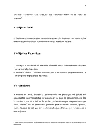 8

amassado, caixas violadas e outros, que são debitados contabilmente do estoque da
empresa”.

1.2 Objetivo Geral

− Analisar o processo de gerenciamento de prevenção de perdas nas organizações
do ramo supermercadistas no seguimento varejo do Distrito Federal.

1.3 Objetivos Específicos

− Investigar e descrever os caminhos adotados pelos supermercados varejistas
para prevenção de perdas;
− Identificar lacunas, possíveis falhas ou pontos de melhoria no gerenciamento de
um programa de prevenção de perdas.

1.4 Justificativa

A escolha do tema, analisar o gerenciamento da prevenção de perdas em
organizações supermercadistas de varejo no DF se deve ao comprometimento dos
lucros devido aos altos índices de perdas, perdas essas que são provocadas por
furtos, avarias2, falta do produto nas gôndolas, produtos fora da validade, quebras,
níveis elevados de estoque, erros administrativos, problemas com fornecedores e
outros ajustes.

.

2 Avaria Considera-se como avaria toda mercadoria que perdeu totalmente o seu poder de comercialização, ou seja, que não atende mais ao anseio do
consumidor final.

 