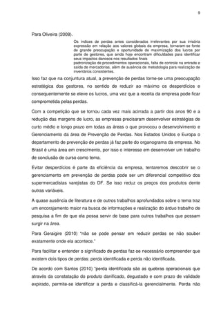9

Para Oliveira (2008).
Os índices de perdas antes considerados irrelevantes por sua irrisória
expressão em relação aos valores globais da empresa, tornaram-se fonte
de grande preocupação e oportunidade de maximização dos lucros por
parte de gestores, que ainda hoje encontram dificuldades para identificar
seus impactos danosos nos resultados finais
padronização de procedimentos operacionais, falta de controle na entrada e
saída de mercadorias, além de ausência de metodologia para realização de
inventários consistentes.

Isso faz que na conjuntura atual, a prevenção de perdas torne-se uma preocupação
estratégica dos gestores, no sentido de reduzir ao máximo os desperdícios e
consequentemente se eleve os lucros, uma vez que a receita da empresa pode ficar
comprometida pelas perdas.
Com a competição que se tornou cada vez mais acirrada a partir dos anos 90 e a
redução das margens de lucro, as empresas precisaram desenvolver estratégias de
curto médio e longo prazo em todas as áreas o que provocou o desenvolvimento e
Gerenciamento da área de Prevenção de Perdas. Nos Estados Unidos e Europa o
departamento de prevenção de perdas já faz parte do organograma da empresa. No
Brasil é uma área em crescimento, por isso o interesse em desenvolver um trabalho
de conclusão de curso como tema.
Evitar desperdícios é parte da eficiência da empresa, tentaremos descobrir se o
gerenciamento em prevenção de perdas pode ser um diferencial competitivo dos
supermercadistas varejistas do DF. Se isso reduz os preços dos produtos dente
outras variáveis.
A quase ausência de literatura e de outros trabalhos aprofundados sobre o tema traz
um encorajamento maior na busca de informações e realização do árduo trabalho de
pesquisa a fim de que ela possa servir de base para outros trabalhos que possam
surgir na área.
Para Geraigire (2010) “não se pode pensar em reduzir perdas se não souber
exatamente onde ela acontece.”
Para facilitar e entender o significado de perdas faz-se necessário compreender que
existem dois tipos de perdas: perda identificada e perda não identificada.
De acordo com Santos (2010) “perda identificada são as quebras operacionais que
através da constatação do produto danificado, degustado e com prazo de validade
expirado, permite-se identificar a perda e classificá-la gerencialmente. Perda não

 