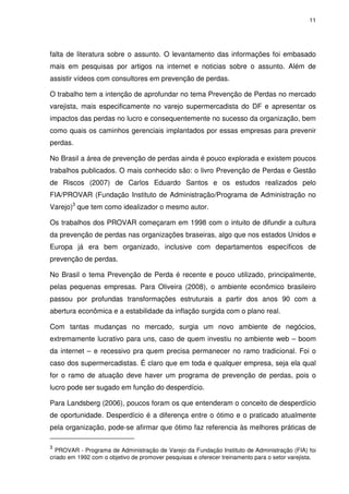 11

falta de literatura sobre o assunto. O levantamento das informações foi embasado
mais em pesquisas por artigos na internet e noticias sobre o assunto. Além de
assistir vídeos com consultores em prevenção de perdas.
O trabalho tem a intenção de aprofundar no tema Prevenção de Perdas no mercado
varejista, mais especificamente no varejo supermercadista do DF e apresentar os
impactos das perdas no lucro e consequentemente no sucesso da organização, bem
como quais os caminhos gerenciais implantados por essas empresas para prevenir
perdas.
No Brasil a área de prevenção de perdas ainda é pouco explorada e existem poucos
trabalhos publicados. O mais conhecido são: o livro Prevenção de Perdas e Gestão
de Riscos (2007) de Carlos Eduardo Santos e os estudos realizados pelo
FIA/PROVAR (Fundação Instituto de Administração/Programa de Administração no
Varejo)3 que tem como idealizador o mesmo autor.
Os trabalhos dos PROVAR começaram em 1998 com o intuito de difundir a cultura
da prevenção de perdas nas organizações braseiras, algo que nos estados Unidos e
Europa já era bem organizado, inclusive com departamentos específicos de
prevenção de perdas.
No Brasil o tema Prevenção de Perda é recente e pouco utilizado, principalmente,
pelas pequenas empresas. Para Oliveira (2008), o ambiente econômico brasileiro
passou por profundas transformações estruturais a partir dos anos 90 com a
abertura econômica e a estabilidade da inflação surgida com o plano real.
Com tantas mudanças no mercado, surgia um novo ambiente de negócios,
extremamente lucrativo para uns, caso de quem investiu no ambiente web – boom
da internet – e recessivo pra quem precisa permanecer no ramo tradicional. Foi o
caso dos supermercadistas. É claro que em toda e qualquer empresa, seja ela qual
for o ramo de atuação deve haver um programa de prevenção de perdas, pois o
lucro pode ser sugado em função do desperdício.
Para Landsberg (2006), poucos foram os que entenderam o conceito de desperdício
de oportunidade. Desperdício é a diferença entre o ótimo e o praticado atualmente
pela organização, pode-se afirmar que ótimo faz referencia às melhores práticas de
3

PROVAR - Programa de Administração de Varejo da Fundação Instituto de Administração (FIA) foi
criado em 1992 com o objetivo de promover pesquisas e oferecer treinamento para o setor varejista.

 