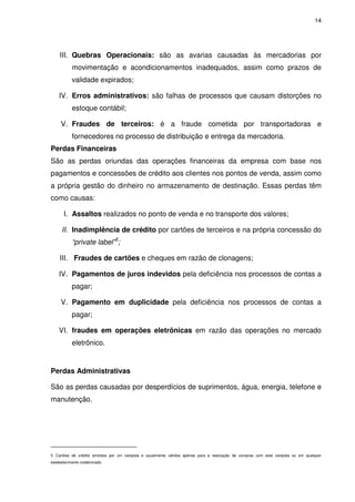 14

III. Quebras Operacionais: são as avarias causadas às mercadorias por
movimentação e acondicionamentos inadequados, assim como prazos de
validade expirados;
IV. Erros administrativos: são falhas de processos que causam distorções no
estoque contábil;
V. Fraudes de terceiros: é a fraude cometida por transportadoras e
fornecedores no processo de distribuição e entrega da mercadoria.
Perdas Financeiras
São as perdas oriundas das operações financeiras da empresa com base nos
pagamentos e concessões de crédito aos clientes nos pontos de venda, assim como
a própria gestão do dinheiro no armazenamento de destinação. Essas perdas têm
como causas:
I. Assaltos realizados no ponto de venda e no transporte dos valores;
II. Inadimplência de crédito por cartões de terceiros e na própria concessão do
“private label”5;
III. Fraudes de cartões e cheques em razão de clonagens;
IV. Pagamentos de juros indevidos pela deficiência nos processos de contas a
pagar;
V. Pagamento em duplicidade pela deficiência nos processos de contas a
pagar;
VI. fraudes em operações eletrônicas em razão das operações no mercado
eletrônico.

Perdas Administrativas
São as perdas causadas por desperdícios de suprimentos, água, energia, telefone e
manutenção.

5 Cartões de crédito emitidos por um varejista e usualmente válidos apenas para a realização de compras com este varejista ou em qualquer
estabelecimento credenciado.

 